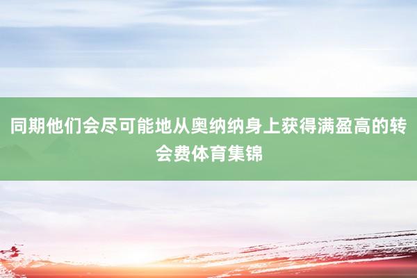同期他们会尽可能地从奥纳纳身上获得满盈高的转会费体育集锦