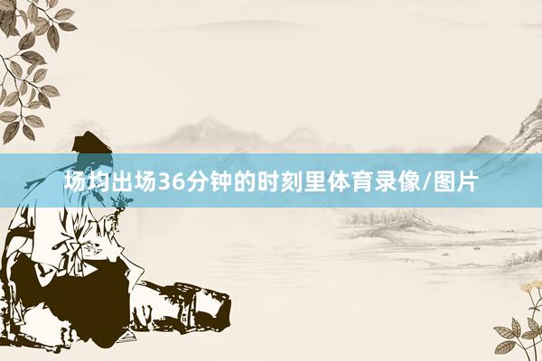 场均出场36分钟的时刻里体育录像/图片