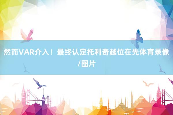 然而VAR介入！最终认定托利奇越位在先体育录像/图片